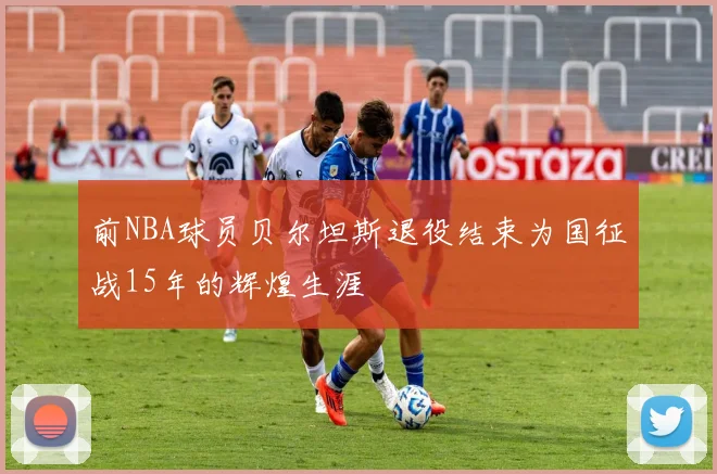 前NBA球员贝尔坦斯退役结束为国征战15年的辉煌生涯