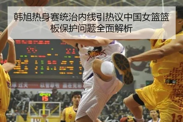 韩旭热身赛统治内线引热议中国女篮篮板保护问题全面解析