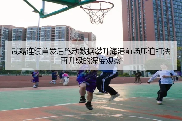 武磊连续首发后跑动数据攀升海港前场压迫打法再升级的深度观察